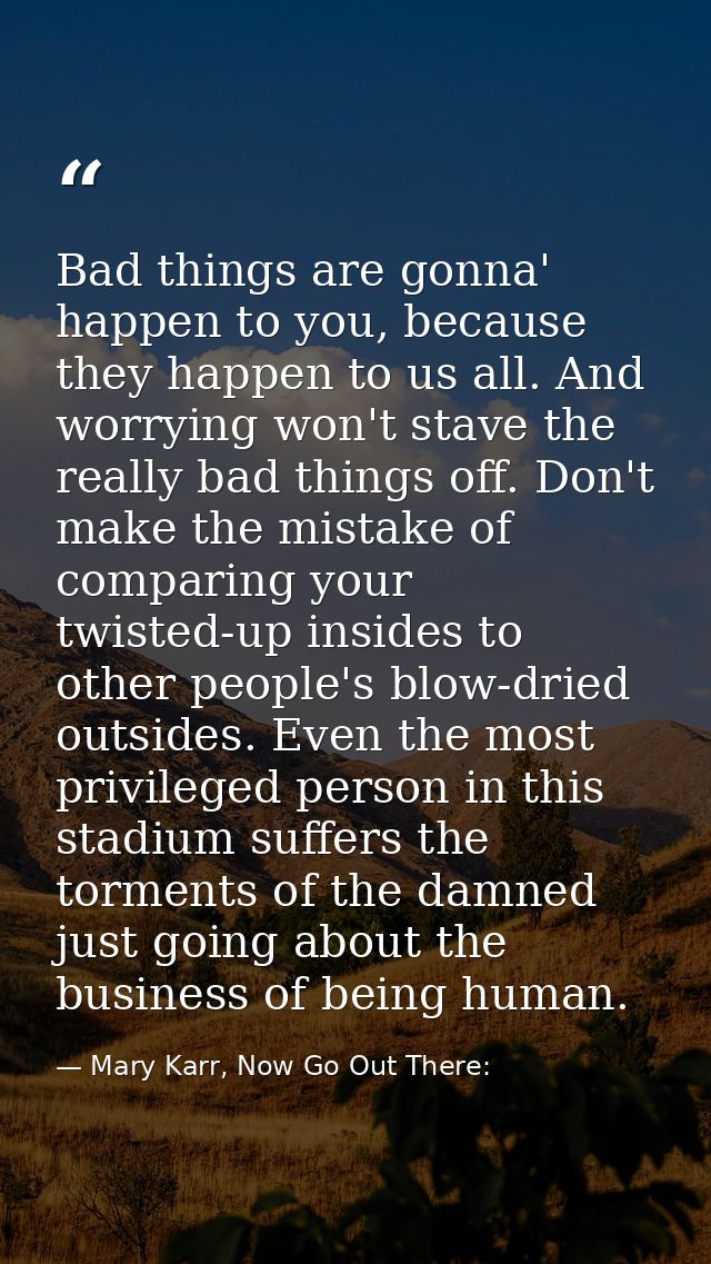 Bad things are gonna' happen to you, because they happen to us all. And worrying won't stave the really bad things off.  — Mary Karr, Now Go Out There: