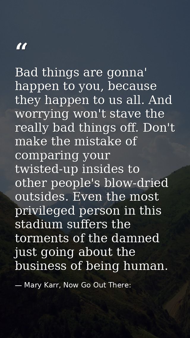Bad things are gonna' happen to you, because they happen to us all. And worrying won't stave the really bad things off.  — Mary Karr, Now Go Out There: