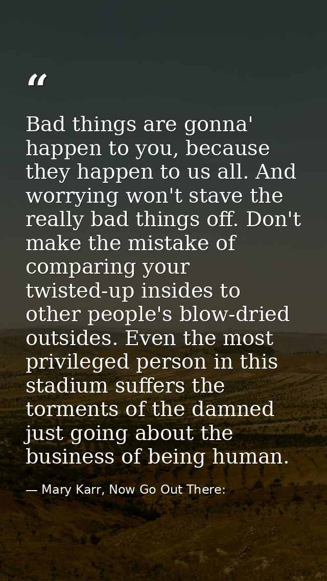 Bad things are gonna' happen to you, because they happen to us all. And worrying won't stave the really bad things off.  — Mary Karr, Now Go Out There: