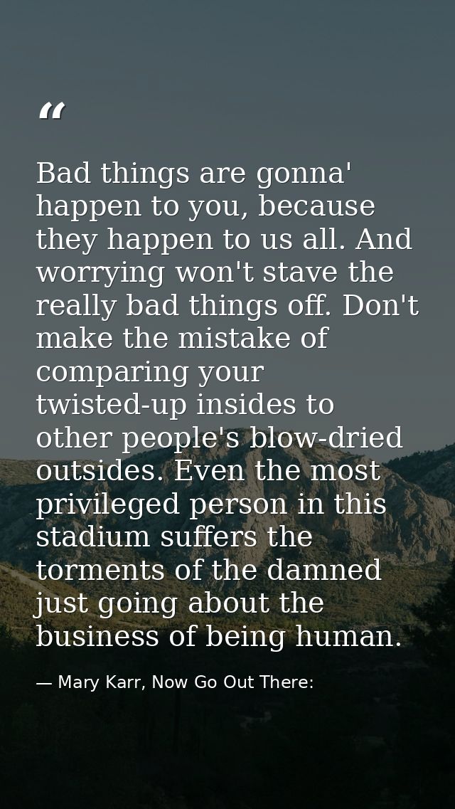 Bad things are gonna' happen to you, because they happen to us all. And worrying won't stave the really bad things off.  — Mary Karr, Now Go Out There: