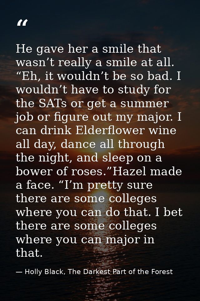 He gave her a smile that wasn’t really a smile at all. “Eh, it wouldn’t be so bad. I wouldn’t have to study for the SATs — Holly Black, The Darkest Part of the Forest