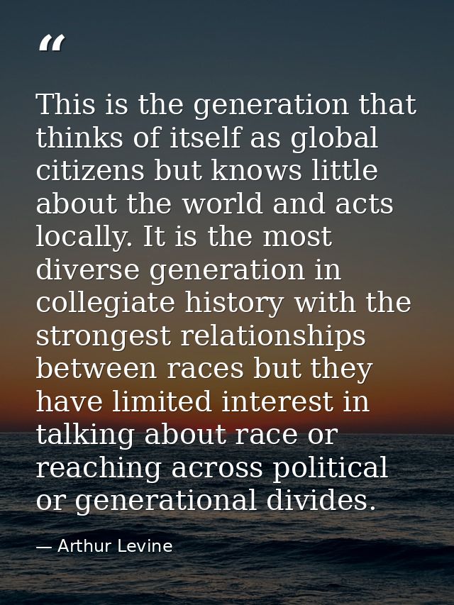 This is the generation that thinks of itself as global citizens but knows little about the world and acts locally. It is — Arthur Levine