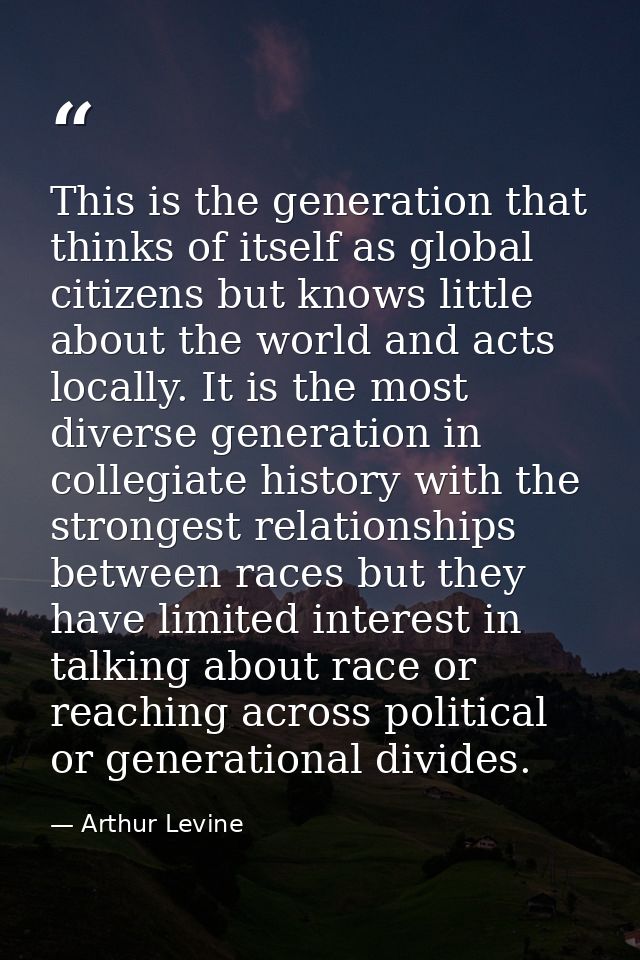 This is the generation that thinks of itself as global citizens but knows little about the world and acts locally. It is — Arthur Levine