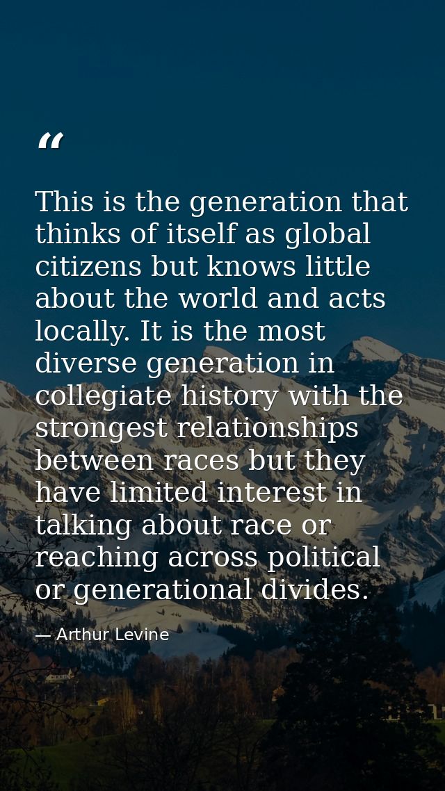 This is the generation that thinks of itself as global citizens but knows little about the world and acts locally. It is — Arthur Levine