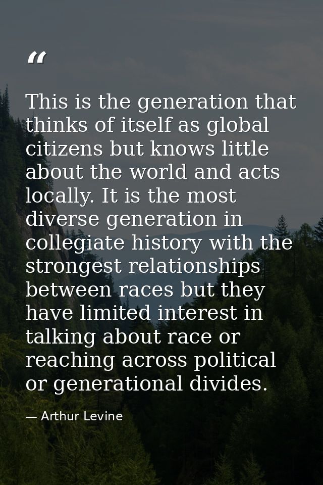 This is the generation that thinks of itself as global citizens but knows little about the world and acts locally. It is — Arthur Levine
