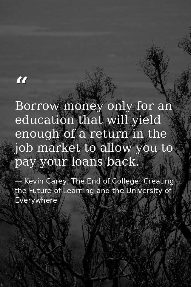 Borrow money only for an education that will yield enough of a return in the job market to allow you to pay your loans b — Kevin Carey, The End of College: Creating the Future of Learning and the University of Everywhere