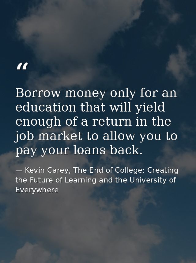 Borrow money only for an education that will yield enough of a return in the job market to allow you to pay your loans b — Kevin Carey, The End of College: Creating the Future of Learning and the University of Everywhere