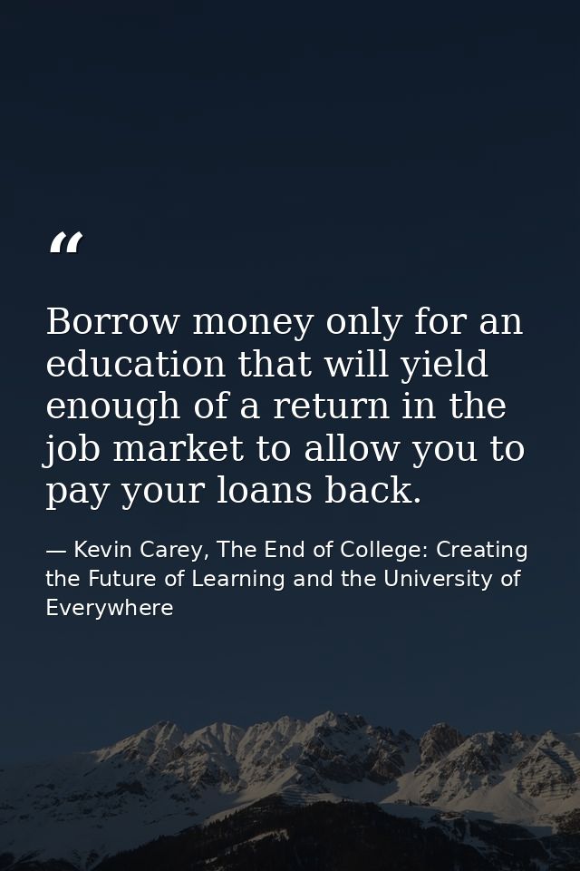 Borrow money only for an education that will yield enough of a return in the job market to allow you to pay your loans b — Kevin Carey, The End of College: Creating the Future of Learning and the University of Everywhere