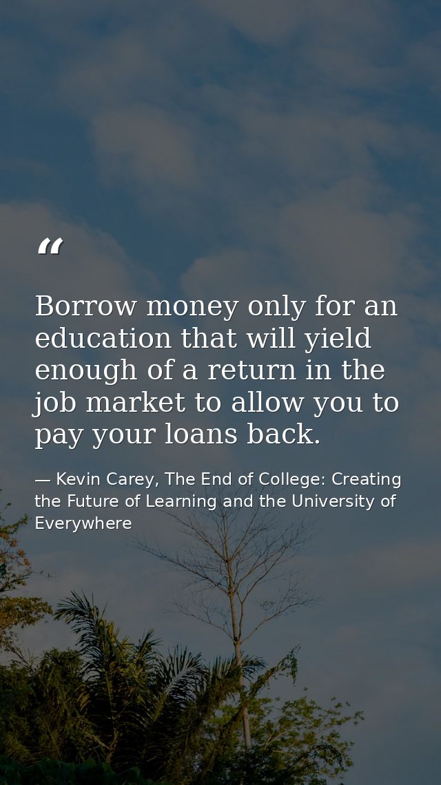 Borrow money only for an education that will yield enough of a return in the job market to allow you to pay your loans b — Kevin Carey, The End of College: Creating the Future of Learning and the University of Everywhere