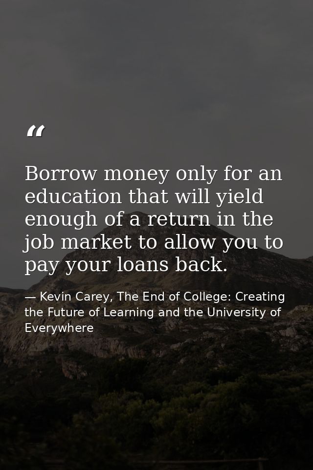 Borrow money only for an education that will yield enough of a return in the job market to allow you to pay your loans b — Kevin Carey, The End of College: Creating the Future of Learning and the University of Everywhere