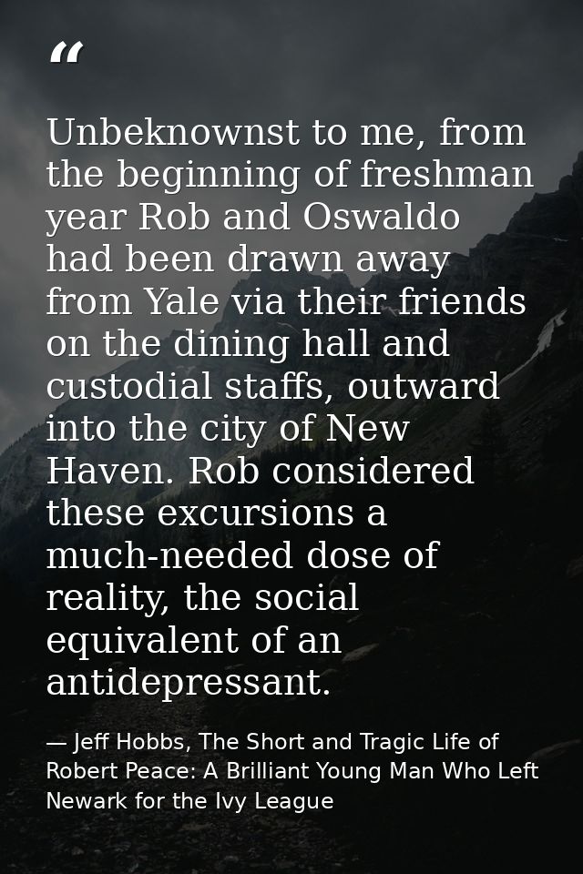 Unbeknownst to me, from the beginning of freshman year Rob and Oswaldo had been drawn away from Yale via their friends o — Jeff Hobbs, The Short and Tragic Life of Robert Peace: A Brilliant Young Man Who Left Newark for the Ivy League