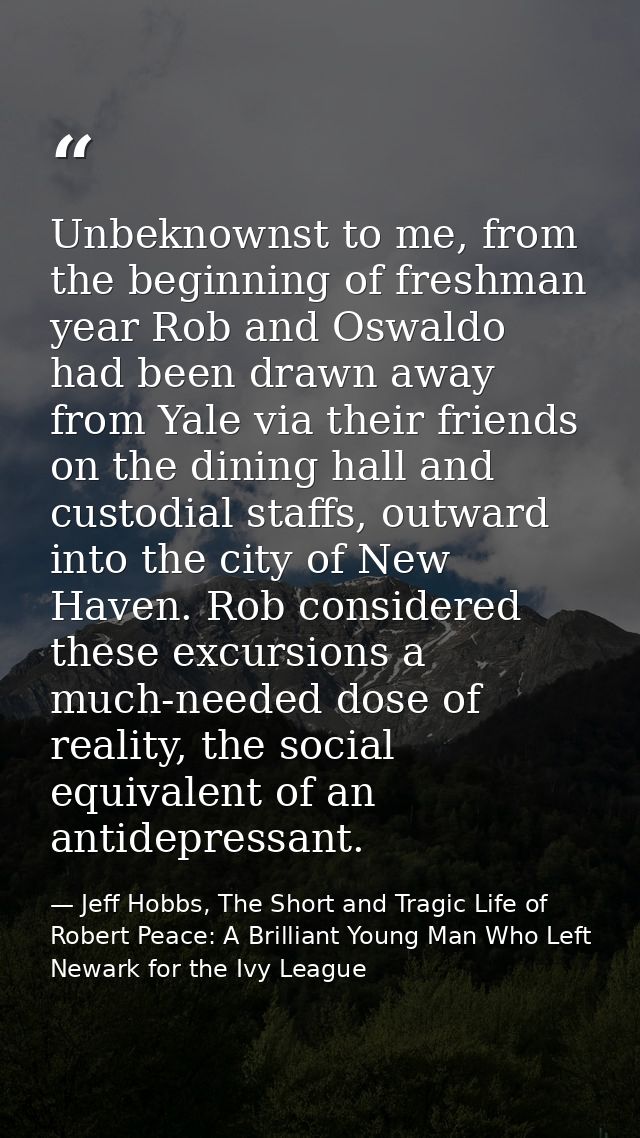 Unbeknownst to me, from the beginning of freshman year Rob and Oswaldo had been drawn away from Yale via their friends o — Jeff Hobbs, The Short and Tragic Life of Robert Peace: A Brilliant Young Man Who Left Newark for the Ivy League