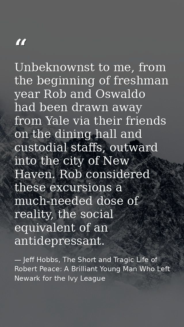Unbeknownst to me, from the beginning of freshman year Rob and Oswaldo had been drawn away from Yale via their friends o — Jeff Hobbs, The Short and Tragic Life of Robert Peace: A Brilliant Young Man Who Left Newark for the Ivy League