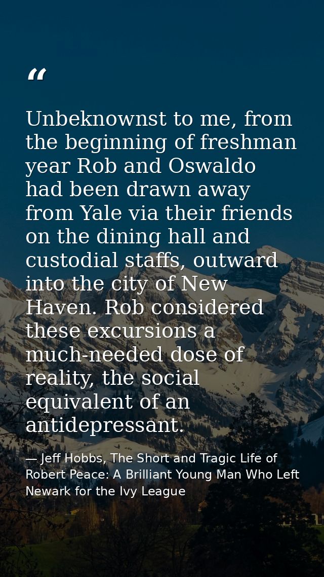 Unbeknownst to me, from the beginning of freshman year Rob and Oswaldo had been drawn away from Yale via their friends o — Jeff Hobbs, The Short and Tragic Life of Robert Peace: A Brilliant Young Man Who Left Newark for the Ivy League