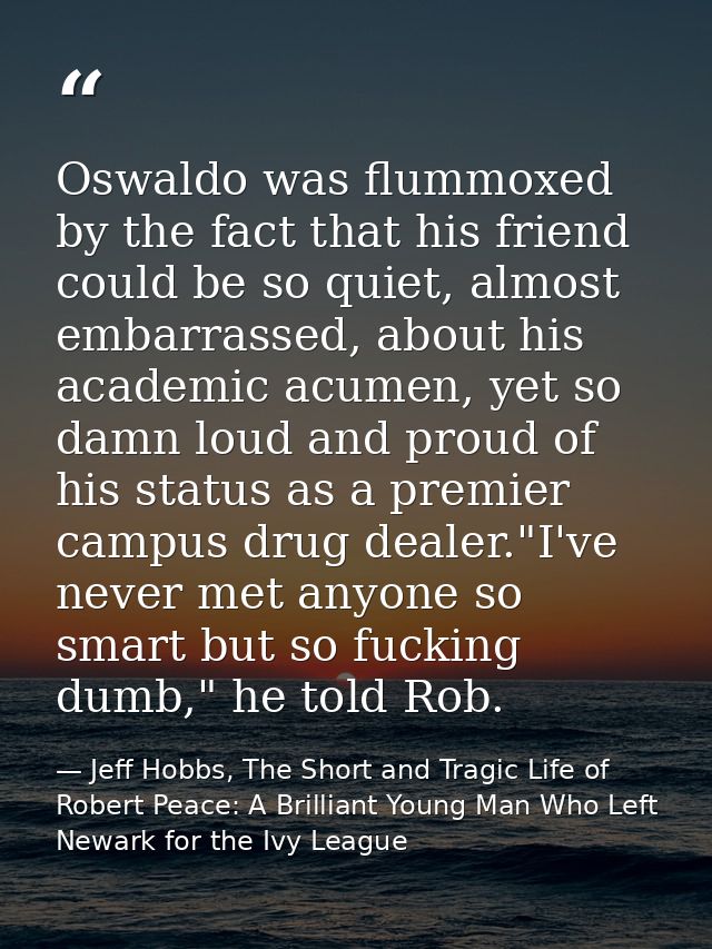 Oswaldo was flummoxed by the fact that his friend could be so quiet, almost embarrassed, about his academic acumen, yet  — Jeff Hobbs, The Short and Tragic Life of Robert Peace: A Brilliant Young Man Who Left Newark for the Ivy League