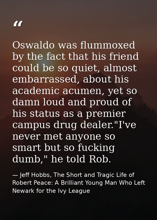 Oswaldo was flummoxed by the fact that his friend could be so quiet, almost embarrassed, about his academic acumen, yet  — Jeff Hobbs, The Short and Tragic Life of Robert Peace: A Brilliant Young Man Who Left Newark for the Ivy League