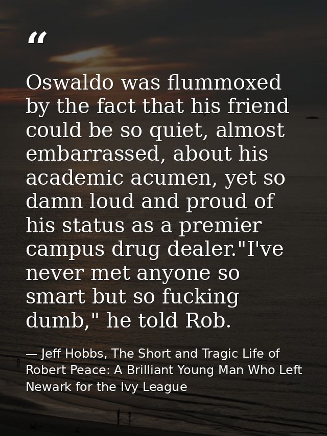 Oswaldo was flummoxed by the fact that his friend could be so quiet, almost embarrassed, about his academic acumen, yet  — Jeff Hobbs, The Short and Tragic Life of Robert Peace: A Brilliant Young Man Who Left Newark for the Ivy League