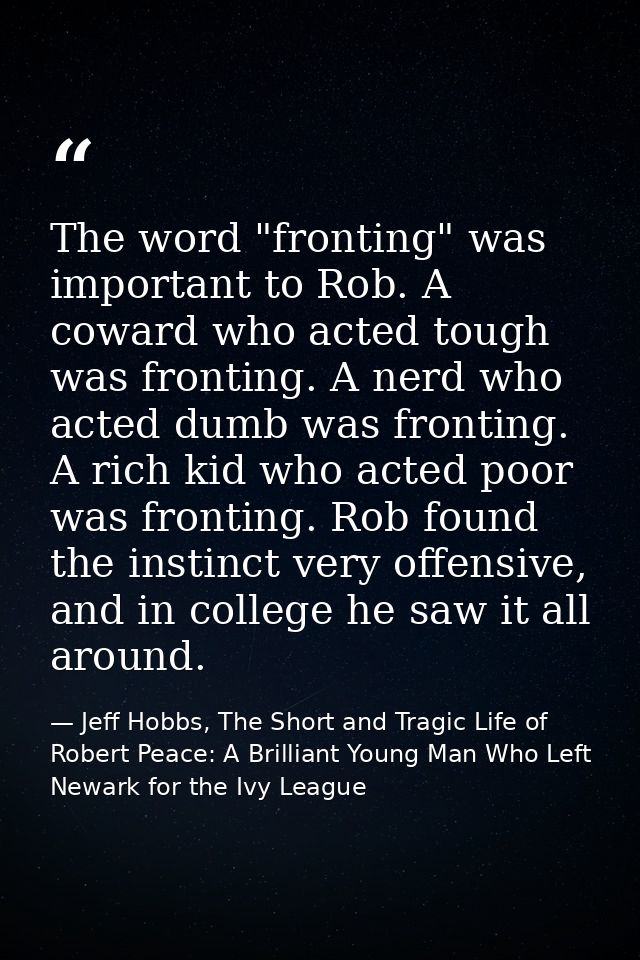 The word "fronting" was important to Rob. A coward who acted tough was fronting. A nerd who acted dumb was fronting. A r — Jeff Hobbs, The Short and Tragic Life of Robert Peace: A Brilliant Young Man Who Left Newark for the Ivy League
