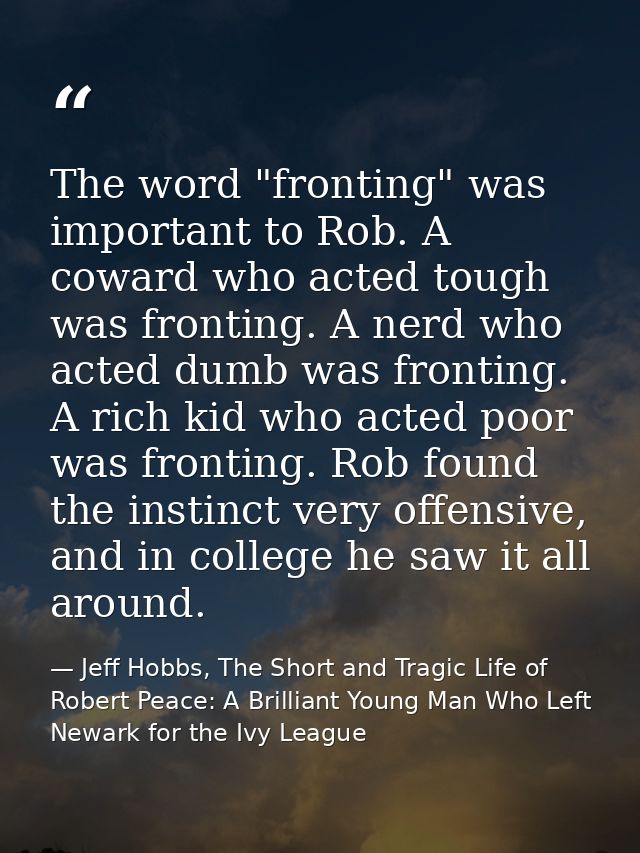 The word "fronting" was important to Rob. A coward who acted tough was fronting. A nerd who acted dumb was fronting. A r — Jeff Hobbs, The Short and Tragic Life of Robert Peace: A Brilliant Young Man Who Left Newark for the Ivy League