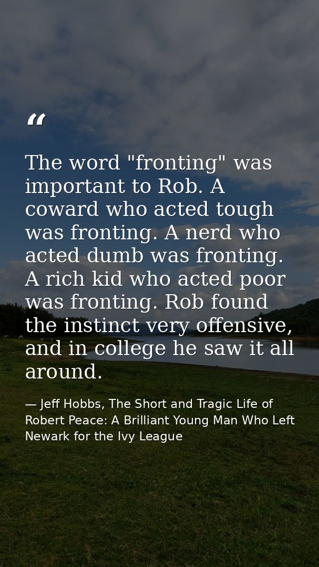 The word "fronting" was important to Rob. A coward who acted tough was fronting. A nerd who acted dumb was fronting. A r — Jeff Hobbs, The Short and Tragic Life of Robert Peace: A Brilliant Young Man Who Left Newark for the Ivy League