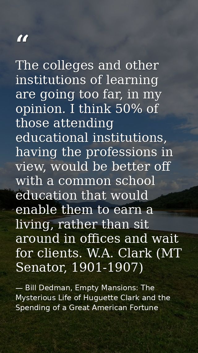 The colleges and other institutions of learning are going too far, in my opinion. I think 50% of those attending educati — Bill Dedman, Empty Mansions: The Mysterious Life of Huguette Clark and the Spending of a Great American Fortune