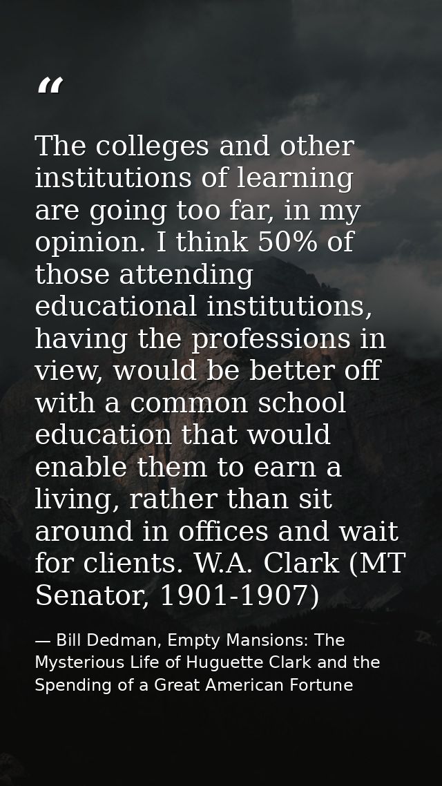 The colleges and other institutions of learning are going too far, in my opinion. I think 50% of those attending educati — Bill Dedman, Empty Mansions: The Mysterious Life of Huguette Clark and the Spending of a Great American Fortune