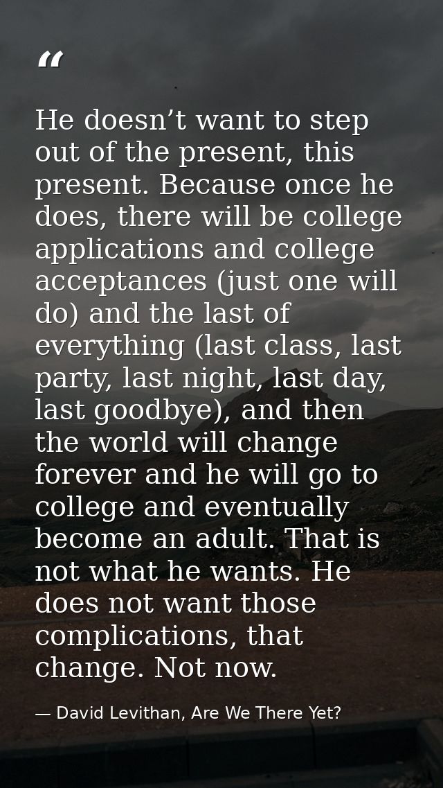 He doesn’t want to step out of the present, this present. Because once he does, there will be college applications and c — David Levithan, Are We There Yet?