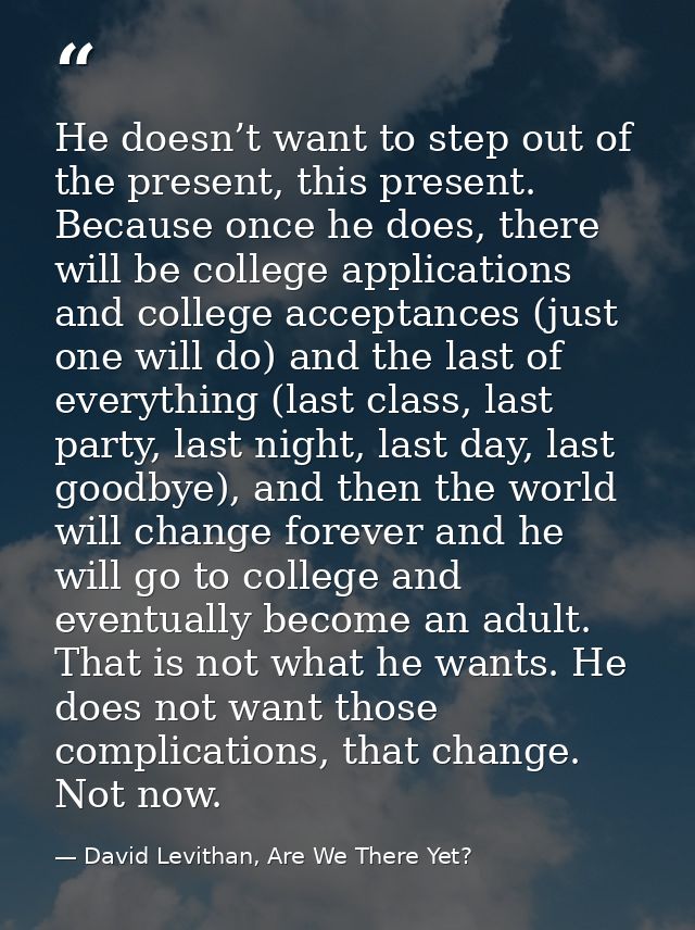 He doesn’t want to step out of the present, this present. Because once he does, there will be college applications and c — David Levithan, Are We There Yet?