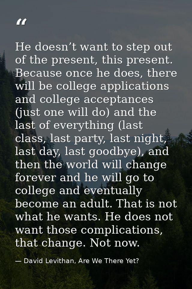 He doesn’t want to step out of the present, this present. Because once he does, there will be college applications and c — David Levithan, Are We There Yet?