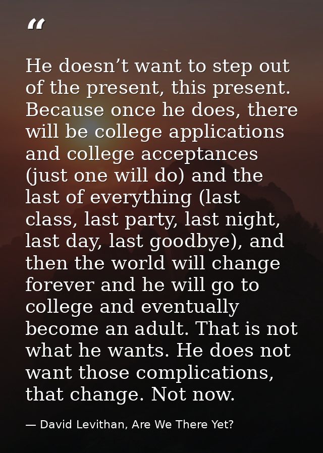 He doesn’t want to step out of the present, this present. Because once he does, there will be college applications and c — David Levithan, Are We There Yet?