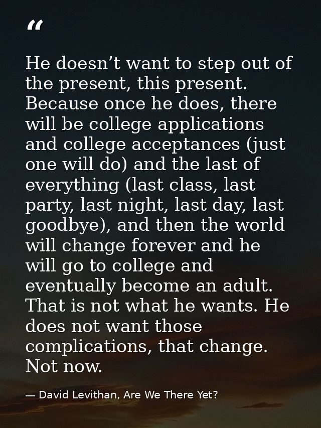 He doesn’t want to step out of the present, this present. Because once he does, there will be college applications and c — David Levithan, Are We There Yet?