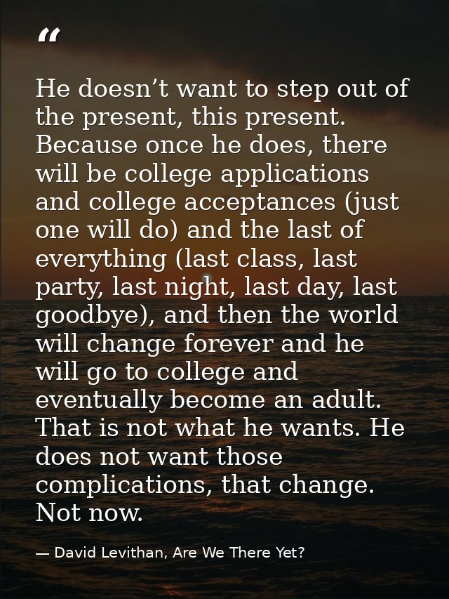 He doesn’t want to step out of the present, this present. Because once he does, there will be college applications and c — David Levithan, Are We There Yet?