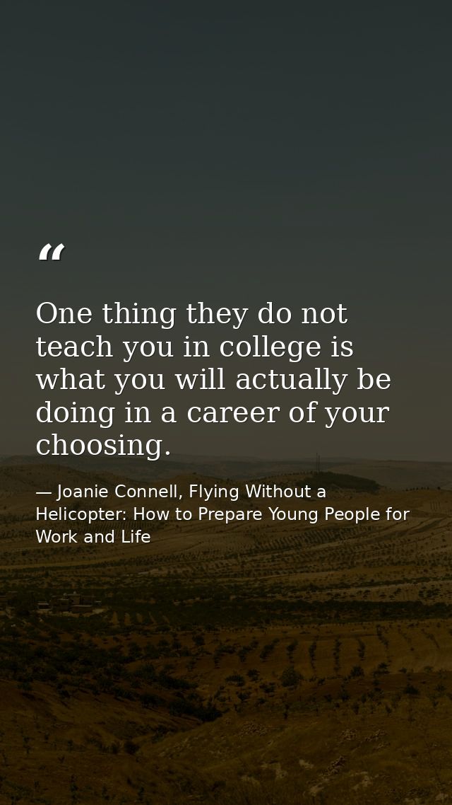 One thing they do not teach you in college is what you will actually be doing in a career of your choosing. — Joanie Connell, Flying Without a Helicopter: How to Prepare Young People for Work and Life