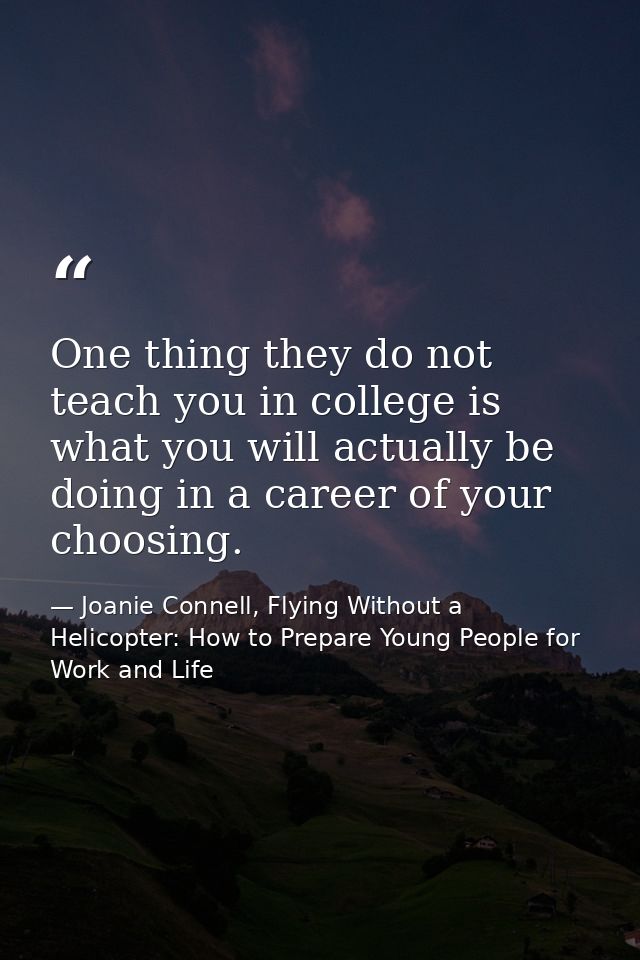 One thing they do not teach you in college is what you will actually be doing in a career of your choosing. — Joanie Connell, Flying Without a Helicopter: How to Prepare Young People for Work and Life