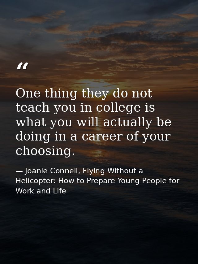 One thing they do not teach you in college is what you will actually be doing in a career of your choosing. — Joanie Connell, Flying Without a Helicopter: How to Prepare Young People for Work and Life