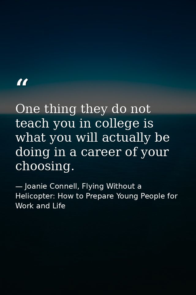 One thing they do not teach you in college is what you will actually be doing in a career of your choosing. — Joanie Connell, Flying Without a Helicopter: How to Prepare Young People for Work and Life