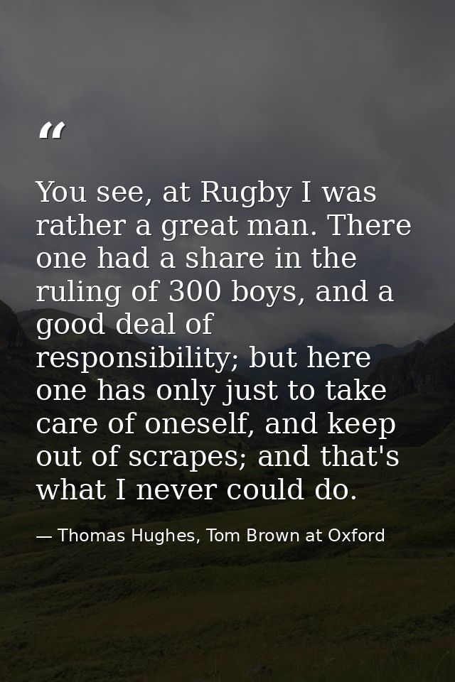 You see, at Rugby I was rather a great man. There one had a share in the ruling of 300 boys, and a good deal of responsi — Thomas Hughes, Tom Brown at Oxford