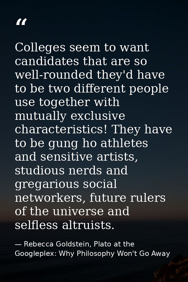 Colleges seem to want candidates that are so well-rounded they'd have to be two different people use together with mutua — Rebecca Goldstein, Plato at the Googleplex: Why Philosophy Won't Go Away