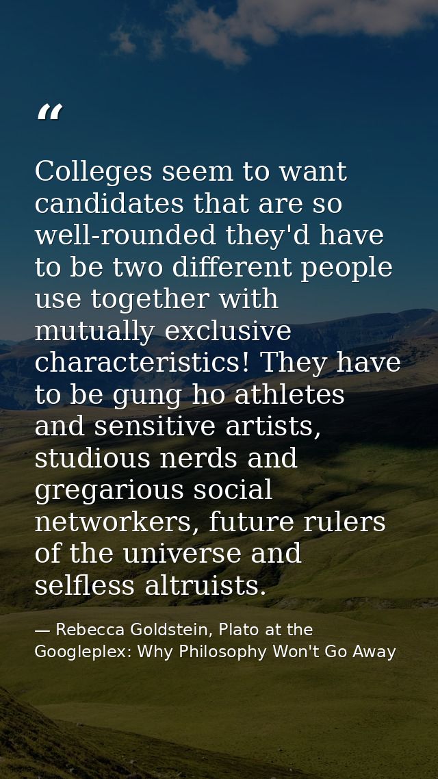 Colleges seem to want candidates that are so well-rounded they'd have to be two different people use together with mutua — Rebecca Goldstein, Plato at the Googleplex: Why Philosophy Won't Go Away