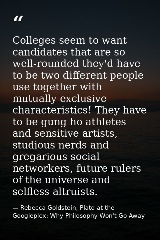 Colleges seem to want candidates that are so well-rounded they'd have to be two different people use together with mutua — Rebecca Goldstein, Plato at the Googleplex: Why Philosophy Won't Go Away