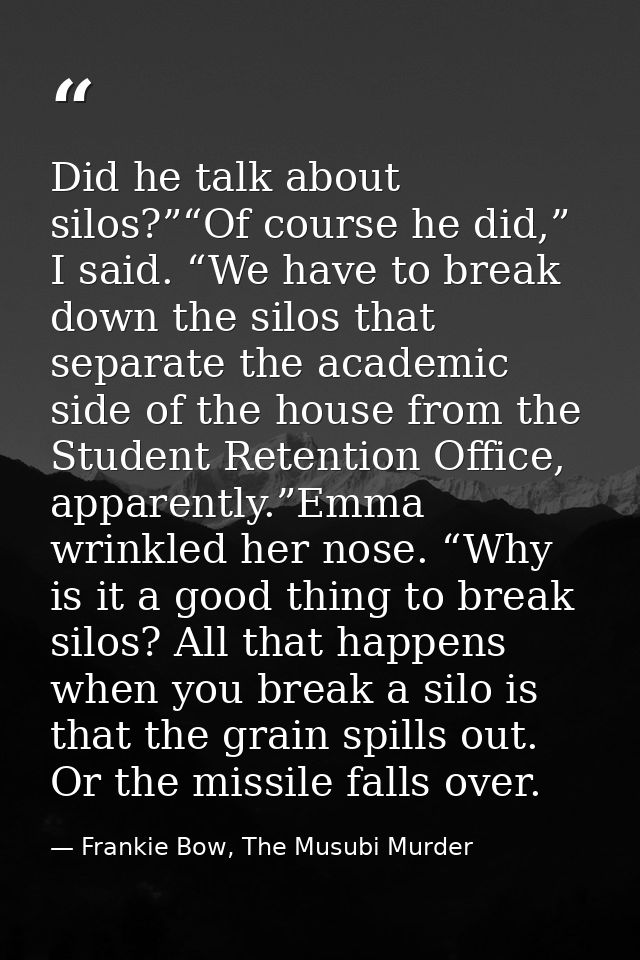 Did he talk about silos?”“Of course he did,” I said. “We have to break down the silos that separate the academic side of — Frankie Bow, The Musubi Murder