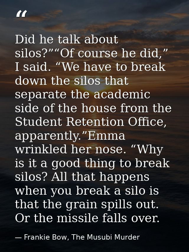 Did he talk about silos?”“Of course he did,” I said. “We have to break down the silos that separate the academic side of — Frankie Bow, The Musubi Murder