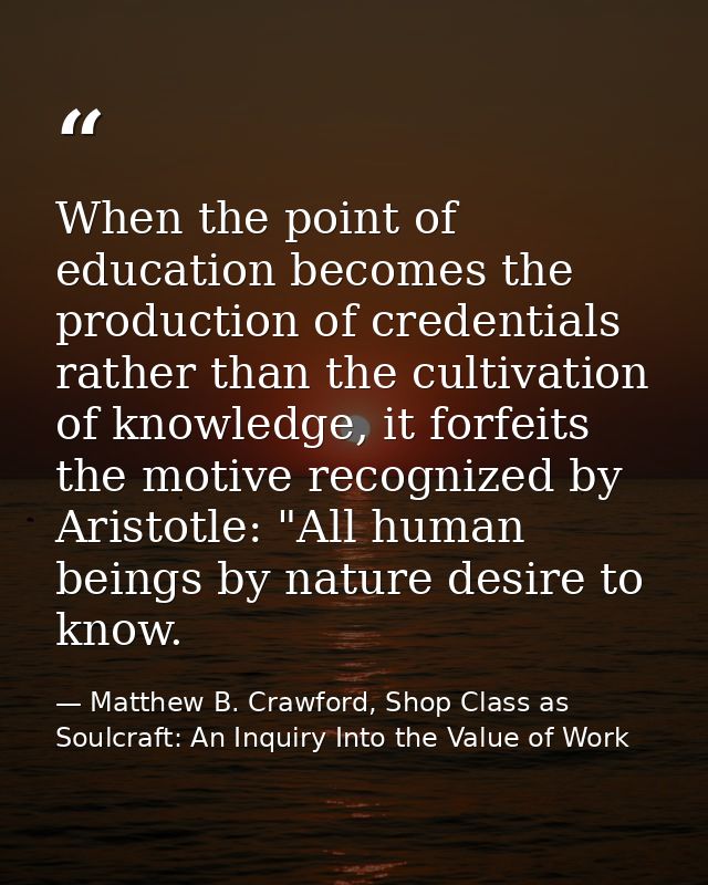 When the point of education becomes the production of credentials rather than the cultivation of knowledge, it forfeits  — Matthew B. Crawford, Shop Class as Soulcraft: An Inquiry Into the Value of Work