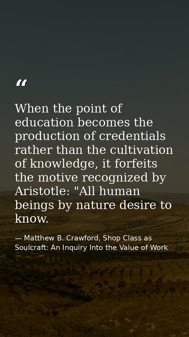When the point of education becomes the production of credentials rather than the cultivation of knowledge, it forfeits  — Matthew B. Crawford, Shop Class as Soulcraft: An Inquiry Into the Value of Work
