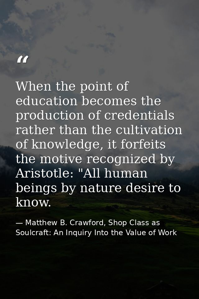 When the point of education becomes the production of credentials rather than the cultivation of knowledge, it forfeits  — Matthew B. Crawford, Shop Class as Soulcraft: An Inquiry Into the Value of Work