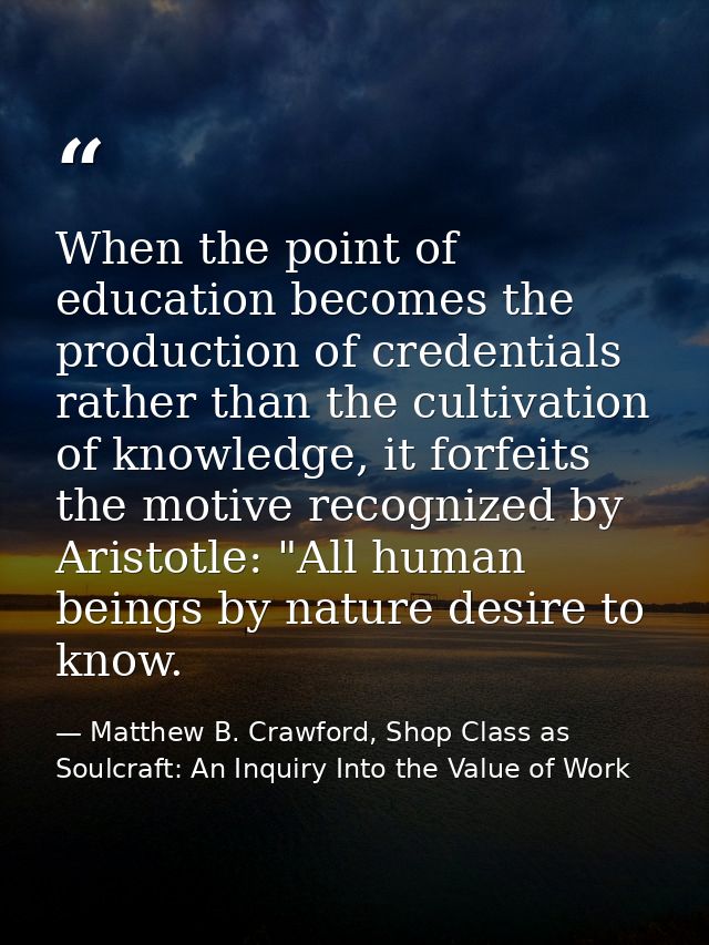 When the point of education becomes the production of credentials rather than the cultivation of knowledge, it forfeits  — Matthew B. Crawford, Shop Class as Soulcraft: An Inquiry Into the Value of Work