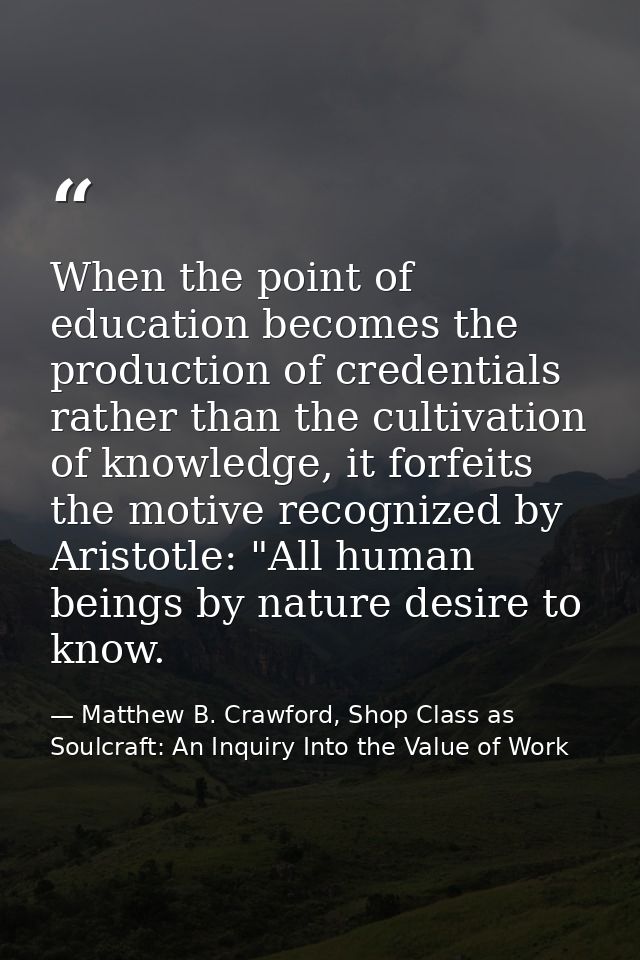 When the point of education becomes the production of credentials rather than the cultivation of knowledge, it forfeits  — Matthew B. Crawford, Shop Class as Soulcraft: An Inquiry Into the Value of Work