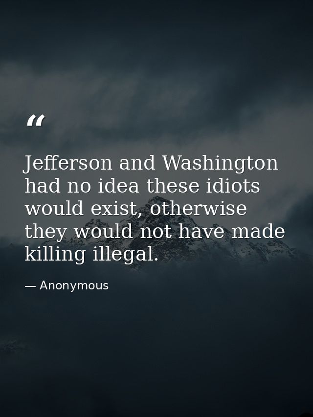 Jefferson and Washington had no idea these idiots would exist, otherwise they would not have made killing illegal. — Anonymous