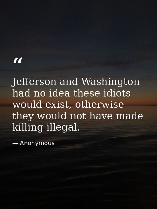 Jefferson and Washington had no idea these idiots would exist, otherwise they would not have made killing illegal. — Anonymous