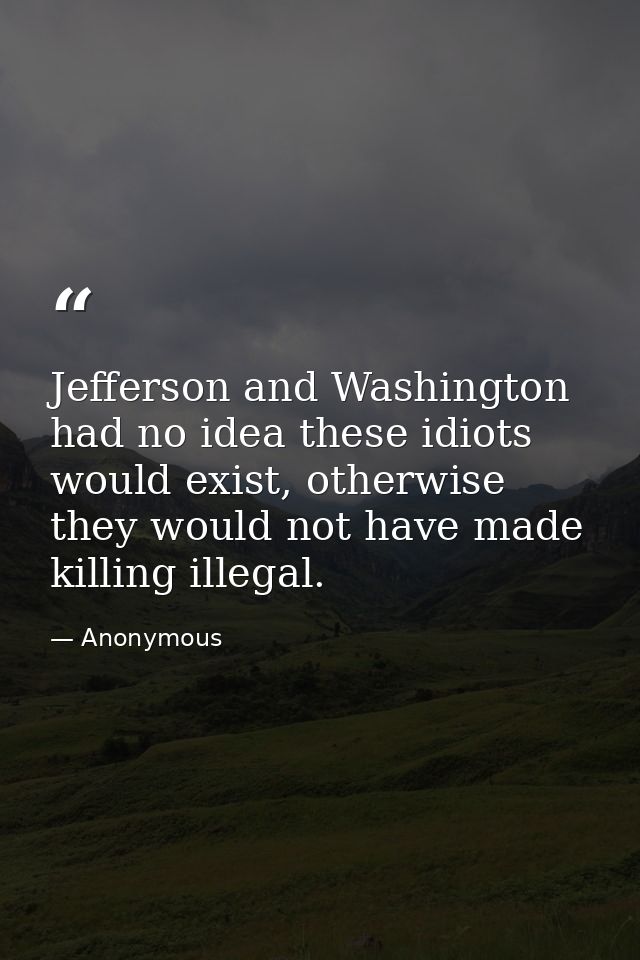 Jefferson and Washington had no idea these idiots would exist, otherwise they would not have made killing illegal. — Anonymous